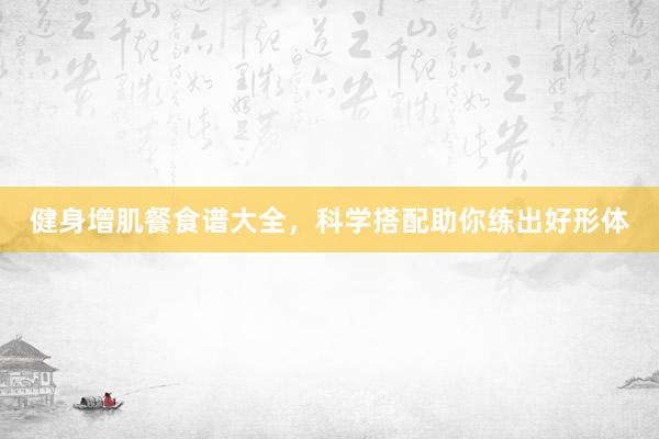 健身增肌餐食谱大全,科学搭配助你练出好形体